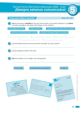 Cartas/Correo Electrónico/Mensajes (SMS - chat)
           ¡Siempre estamos comunicados!
                                                                                             5
                                                                                             BL
                                                                                                  OQUE

     Pasos para hablar y escuchar                                                Págs. 98 y 99


 1     Leo las oraciones e identifico el tipo de comunicación al que hacen referencia. Las ordeno
       en orden cronológico, del medio más antiguo al más moderno.

 sramirez@puntonet.net           !Llegó el cartero!         -Oigo el tam-tam. Dicen que no vendrán.

      Corremos en posta para llevar la carta.    La paloma mensajera llegó con la noticia.

1.                                 2.                                 3.

                  4.                                  5..

 2     ¿Cuál de estas formas de comunicarse has utilizado? ¿En qué ocasión?



 3     ¿Cuál te gustaría utilizar? ¿Por qué?



 4     Une los nombres con la imagen que corresponden:




           Carta postal            Correspondencia empresarial                 Invitación




                                                                                                         DISTRIBUCIÓN GRATUITA - PROHIBIDA LA VENTA




                                                                                                  89
 