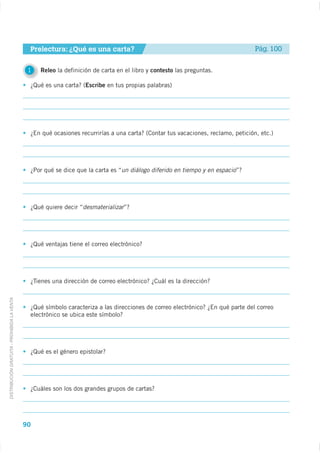 Prelectura: ¿Qué es una carta?                                                      Pág. 100


                                              1   Releo la definición de carta en el libro y contesto las preguntas.

                                              ¿Qué es una carta? (Escribe en tus propias palabras)




                                              ¿En qué ocasiones recurrirías a una carta? (Contar tus vacaciones, reclamo, petición, etc.)




                                              ¿Por qué se dice que la carta es “un diálogo diferido en tiempo y en espacio”?




                                              ¿Qué quiere decir “desmaterializar”?




                                              ¿Qué ventajas tiene el correo electrónico?




                                              ¿Tienes una dirección de correo electrónico? ¿Cuál es la dirección?
DISTRIBUCIÓN GRATUITA - PROHIBIDA LA VENTA




                                              ¿Qué símbolo caracteriza a las direcciones de correo electrónico? ¿En qué parte del correo
                                              electrónico se ubica este símbolo?




                                              ¿Qué es el género epistolar?




                                              ¿Cuáles son los dos grandes grupos de cartas?




                                             90
 