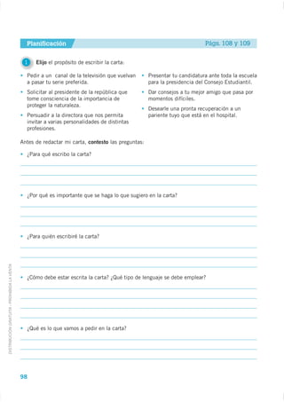 Planificación                                                              Págs. 108 y 109


                                              1    Elijo el propósito de escribir la carta:

                                               Pedir a un canal de la televisión que vuelvan       Presentar tu candidatura ante toda la escuela
                                               a pasar tu serie preferida.                         para la presidencia del Consejo Estudiantil.
                                               Solicitar al presidente de la república que         Dar consejos a tu mejor amigo que pasa por
                                               tome consciencia de la importancia de               momentos difíciles.
                                               proteger la naturaleza.
                                                                                                   Desearle una pronta recuperación a un
                                               Persuadir a la directora que nos permita            pariente tuyo que está en el hospital.
                                               invitar a varias personalidades de distintas
                                               profesiones.

                                             Antes de redactar mi carta, contesto las preguntas:

                                               ¿Para qué escribo la carta?




                                               ¿Por qué es importante que se haga lo que sugiero en la carta?




                                               ¿Para quién escribiré la carta?
DISTRIBUCIÓN GRATUITA - PROHIBIDA LA VENTA




                                               ¿Cómo debe estar escrita la carta? ¿Qué tipo de lenguaje se debe emplear?




                                               ¿Qué es lo que vamos a pedir en la carta?




                                             98
 