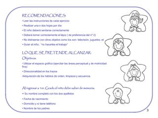 3
RECOMENDACIONES:
• Leer las instrucciones de cada ejercicio
• Realizar una o dos hojas por día
• El niño deberá sentarse correctamente
• Deberá tomar correctamente el lápiz ( de preferencia del nº 2)
• No distraerse con otros objetos como los son: televisión, juguetes, etc.
• Guiar al niño, “no hacerles el trabajo”
LO QUE SE PRETENDE ALCANZAR:
Objetivos:
• Utilizar el espacio gráfico (ejercitar las áreas perceptual y de motricidad
fina)
• Direccionalidad en los trazos
•Adquisición de los hábitos de orden, limpieza y secuencia.
Al ingresar a 1er. Grado el niño debe saber de memoria:
• Su nombre completo con los dos apellidos
• Fecha de nacimiento
• Domicilio y si tiene teléfono
• Nombre de los padres
 
