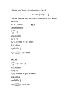 *Calcular por    donde x=0.3 interaccion n=0 a n=8




*Calcular valor real, valor aproximado, error absoluto, error relativo.
Valor real

                              N=0
Valor aproximado




Error absoluto
Ey= |y-y*|
Ey= |1.3498588 –1| = 0.34985881
Error relativo

Ry=

Ry=



Para n=1




Error absoluto
Ey= |y-y*|
Ey= |1.3498588 –1.3| = 0.04985881
Error relativo

Ry=

Ry=
 