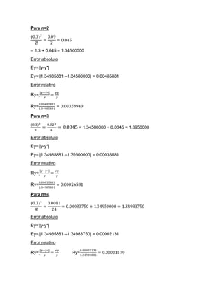 Para n=2




= 1.3 + 0.045 = 1.34500000
Error absoluto
Ey= |y-y*|
Ey= |1.34985881 –1.34500000| = 0.00485881
Error relativo

Ry=

Ry=

Para n=3

                       = 1.34500000 + 0.0045 = 1.3950000

Error absoluto
Ey= |y-y*|
Ey= |1.34985881 –1.39500000| = 0.00035881
Error relativo

Ry=

Ry=

Para n=4




Error absoluto
Ey= |y-y*|
Ey= |1.34985881 –1.34983750| = 0.00002131
Error relativo

Ry=                 Ry=
 