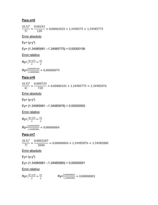 Para n=5




Error absoluto
Ey= |y-y*|
Ey= |1.34985881 –1.34985775| = 0.00000106
Error relativo

Ry=

Ry=

Para n=6




Error absoluto
Ey= |y-y*|
Ey= |1.34985881 –1.34985876| = 0.00000005
Error relativo

Ry=

Ry=

Para n=7




Error absoluto
Ey= |y-y*|
Ey= |1.34985881 –1.34985880| = 0.00000001
Error relativo

Ry=                    Ry=
 