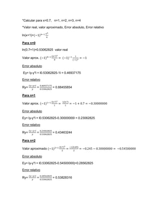 *Calcular para x=0.7, n=1, n=2, n=3, n=4

*Valor real, valor aproximado, Error absoluto, Error relativo

ln(x+1)=

Para n=0

ln(0.7+1)=0.53062825 valor real

Valor aprox.

Error absoluto

Ey= ly-y*l = l0.53062825-1l = 0.46937175

Error relativo

Ry=        =          = 0.88455854

Para n=1

Valor aprox.

Error absoluto

Ey= ly-y*l = l0.53062825-0.30000000l = 0.23062825

Error relativo

Ry=        =          = 0.43463244

Para n=2

Valor aproximado

Error absoluto

Ey= ly-y*l = l0.53062825-0.54500000|=0.28562825

Error relativo

Ry=        =          = 0.53828316
 