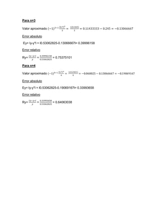 Para n=3

Valor aproximado

Error absoluto

Ey= ly-y*l = l0.53062825-0.13066667l= 0.39996158

Error relativo

Ry=        =        = 0.75375101

Para n=4

Valor aproximado

Error absoluto

Ey= ly-y*l = l0.53062825-0.19069167l= 0.33993658

Error relativo

Ry=        =        = 0.64063038
 