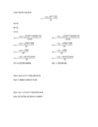 F(x)=10x^2+12x-5=0




A=10

B=12

C=-5




X1= 0.32736184495                  X2= -1.52736185




f(x)=          +12(0.327)-5=0

f(x)= 1.0692+3.924-5= 0.05




f(x)=             +12(0.327)-5=0

f(x)= 23.31729-18.324-5= 0.00671
 