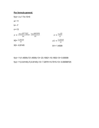 Por formula general:

f(x)=    -7x-13=0

a= 11

b= -7

c=-13

               =

X2=

X2= -0.8145                              X1= 1.4509




f(x)= 11(1.4509)-7(1.4509)-13= 23.15621-10.1563-13= 0.00008

f(x)= 11(-0.8145)-7(-0.8145)-13= 7.29751+5.7015-13= 0.00098725
 