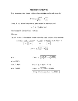 RELACIÓN DE NEWTON

Sirve para determinar donde existen raíces positivas, su fórmula es la sig:




Donde a1, a2, a3 son los primeros coeficientes del polinomio dado.

                              Ø

Intervalo donde existen raíces positivas

*Ejemplo:

Calcular la relación de newton para el intervalo donde existen raíces positivas.


                    a1x     a2x              a3x             a4x




a1 = 1

a2 = -2.0374

a3 = -15.4245

a4 = 15.6696

                                  El rango de las raíces positivas   0≤x≤5.9160
 