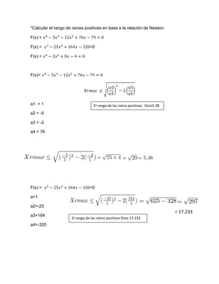 *Calcular el rango de raíces positivas en base a la relación de Newton

F(x) =

F(x) =                          =0

F(x) =



F(x)=




a1 = 1                             El rango de las raíces positivas 0≤x≤5.38
a2 = -5

a3 = -2

a4 = 76




F(x) =                          =0

a=1

a2=-25
                                                                               = 17.233
a3=164
                     El rango de las raíces positivas 0≤x≤ 17.233
a4=-320
 