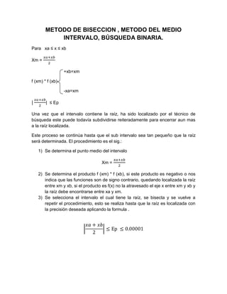 METODO DE BISECCION , METODO DEL MEDIO
            INTERVALO, BÚSQUEDA BINARIA.
Para xa ≤ x ≤ xb

Xm =

                  +xb=xm

f (xm) * f (xb)

                  -xa=xm

        | ≤ Ep

Una vez que el intervalo contiene la raíz, ha sido localizado por el técnico de
búsqueda este puede todavía subdividirse reiteradamente para encerrar aun mas
a la raíz localizada.

Este proceso se continúa hasta que el sub intervalo sea tan pequeño que la raíz
será determinada. El procedimiento es el sig.:

   1) Se determina el punto medio del intervalo

                                    Xm =

   2) Se determina el producto f (xm) * f (xb), si este producto es negativo o nos
      indica que las funciones son de signo contrario, quedando localizada la raíz
      entre xm y xb, si el producto es f(x) no la atravesado el eje x entre xm y xb y
      la raíz debe encontrarse entre xa y xm.
   3) Se selecciona el intervalo el cual tiene la raíz, se bisecta y se vuelve a
      repetir el procedimiento, esto se realiza hasta que la raíz es localizada con
      la precisión deseada aplicando la formula .
 