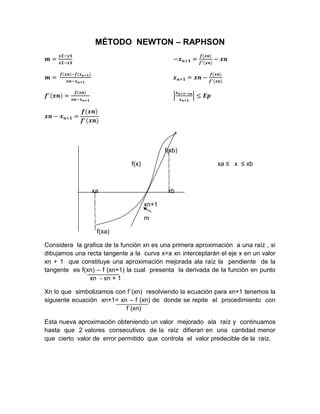 MÉTODO NEWTON – RAPHSON




                                            f(xb)

                              f(x)                          xa ≤ x ≤ xb



                xa                           xb

                                     xn+1

                                     m

                  f(xa)

Considera la grafica de la función xn es una primera aproximación a una raíz , si
dibujamos una recta tangente a la curva x=a xn interceptarán el eje x en un valor
xn + 1 que constituye una aproximación mejorada ala raíz la pendiente de la
tangente es f(xn) – f (xn+1) la cual presenta la derivada de la función en punto
n              xn - xn + 1

Xn lo que simbolizamos con f´(xn) resolviendo la ecuación para xn+1 tenemos la
siguiente ecuación xn+1= xn – f (xn) de donde se repite el procedimiento con
d                          f´(xn)

Esta nueva aproximación obteniendo un valor mejorado ala raíz y continuamos
hasta que 2 valores consecutivos de la raíz difieran en una cantidad menor
que cierto valor de error permitido que controla el valor predecible de la raíz.
 