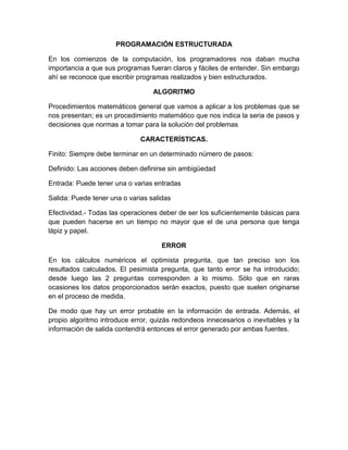 PROGRAMACIÓN ESTRUCTURADA

En los comienzos de la computación, los programadores nos daban mucha
importancia a que sus programas fueran claros y fáciles de entender. Sin embargo
ahí se reconoce que escribir programas realizados y bien estructurados.

                                  ALGORITMO

Procedimientos matemáticos general que vamos a aplicar a los problemas que se
nos presentan; es un procedimiento matemático que nos indica la seria de pasos y
decisiones que normas a tomar para la solución del problemas

                              CARACTERÍSTICAS.

Finito: Siempre debe terminar en un determinado número de pasos:

Definido: Las acciones deben definirse sin ambigüedad

Entrada: Puede tener una o varias entradas

Salida: Puede tener una o varias salidas

Efectividad.- Todas las operaciones deber de ser los suficientemente básicas para
que pueden hacerse en un tiempo no mayor que el de una persona que tenga
lápiz y papel.

                                     ERROR

En los cálculos numéricos el optimista pregunta, que tan preciso son los
resultados calculados. El pesimista pregunta, que tanto error se ha introducido;
desde luego las 2 preguntas corresponden a lo mismo. Sólo que en raras
ocasiones los datos proporcionados serán exactos, puesto que suelen originarse
en el proceso de medida.

De modo que hay un error probable en la información de entrada. Además, el
propio algoritmo introduce error, quizás redondeos innecesarios o inevitables y la
información de salida contendrá entonces el error generado por ambas fuentes.
 