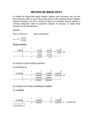 MÉTODO DE BIRGE-VIETA
El método de Birge-Vieta aplica Newton raphson para encontrar una raíz del
polinomio p(x). Dado un punto x(k) evalua p(xk) y p’(xk) mediante división sintética
cuando encuentra una raíz p; elimina el factor x-p mediante división sintética y
continua trabajando sobre el polinomio restante. El proceso se repite hasta
encontrar la raíz del polinomio.

Ejemplo:

P(x)= x3-2x2-5x+6         valor inicial 0.8333




División sintética

                      1            -2            -5           6
      0.8333                   0.8333       0.9722      -4.9766
                      1       -1.1667      -5.9722       1.0234 ≠0
                               0.8333      -0.2778
                      1       -0.3333         -6.25


X1=0.8333-(1.0234/-6.2500)=0.997044

X1=0.997044=xk

                      1            -2           -5           -6
   0.997044                  0.997044     -0.99999    -5.982254
                      1     -1.002956     -5.99999     0.017746 ≠0
                             0.997044    -0.005894
                      1     -0.005912    -6.005884


X1=0.99704-(0.017746/-6.00589352)=0.999999

X1=0.999998



                      1            -2            -5           6
   0.999998                  0.999998            -1   -5.999988
                      1     -1.000002            -6    0.000012 ≈ ᴓ si es la raíz
 X=1 es la raíz
 