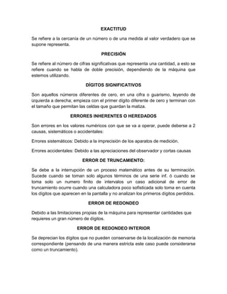 EXACTITUD

Se refiere a la cercanía de un número o de una medida al valor verdadero que se
supone representa.

                                   PRECISIÓN

Se refiere al número de cifras significativas que representa una cantidad, a esto se
refiere cuando se habla de doble precisión, dependiendo de la máquina que
estemos utilizando.

                           DÍGITOS SIGNIFICATIVOS

Son aquellos números diferentes de cero, en una cifra o guarismo, leyendo de
izquierda a derecha; empieza con el primer dígito diferente de cero y terminan con
el tamaño que permitan las celdas que guardan la matiza.

                   ERRORES INHERENTES O HEREDADOS

Son errores en los valores numéricos con que se va a operar, puede deberse a 2
causas, sistemáticos o accidentales:

Errores sistemáticos: Debido a la imprecisión de los aparatos de medición.

Errores accidentales: Debido a las apreciaciones del observador y cortas causas

                          ERROR DE TRUNCAMIENTO:

Se debe a la interrupción de un proceso matemático antes de su terminación.
Sucede cuando se toman solo algunos términos de una serie inf. ó cuando se
toma solo un numero finito de intervalos un caso adicional de error de
truncamiento ocurre cuando una calculadora poco sofisticada solo toma en cuenta
los dígitos que aparecen en la pantalla y no analizan los primeros dígitos perdidos.

                             ERROR DE REDONDEO

Debido a las limitaciones propias de la máquina para representar cantidades que
requieres un gran número de dígitos.

                       ERROR DE REDONDEO INTERIOR

Se deprecian los dígitos que no pueden conservarse de la localización de memoria
correspondiente (pensando de una manera estricta este caso puede considerarse
como un truncamiento).
 