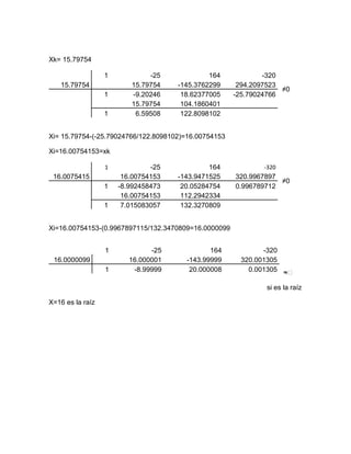 Xk= 15.79754

                  1           -25             164             -320
   15.79754              15.79754    -145.3762299      294.2097523
                                                                   ≠0
                  1      -9.20246     18.62377005     -25.79024766
                         15.79754     104.1860401
                  1       6.59508     122.8098102


Xi= 15.79754-(-25.79024766/122.8098102)=16.00754153

Xi=16.00754153=xk

                  1            -25            164             -320
 16.0075415            16.00754153   -143.9471525     320.9967897
                                                                  ≠0
                  1   -8.992458473    20.05284754     0.996789712
                       16.00754153    112.2942334
                  1    7.015083057    132.3270809


Xi=16.00754153-(0.9967897115/132.3470809=16.0000099


                  1            -25            164             -320
 16.0000099              16.000001     -143.99999       320.001305
                  1       -8.99999      20.000008         0.001305 ≈ᴓ

                                                              si es la raíz

X=16 es la raíz
 
