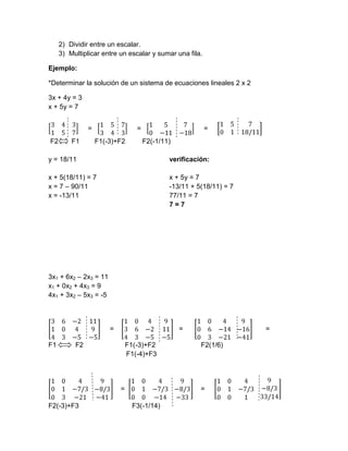 2) Dividir entre un escalar.
     3) Multiplicar entre un escalar y sumar una fila.

Ejemplo:

*Determinar la solución de un sistema de ecuaciones lineales 2 x 2

3x + 4y = 3
x + 5y = 7


               =                  =                      =
F2       F1        F1(-3)+F2          F2(-1/11)

y = 18/11                                     verificación:

x + 5(18/11) = 7                              x + 5y = 7
x = 7 – 90/11                                 -13/11 + 5(18/11) = 7
x = -13/11                                    77/11 = 7
                                              7=7




3x1 + 6x2 – 2x3 = 11
x1 + 0x2 + 4x3 = 9
4x1 + 3x2 – 5x3 = -5



                       =                          =                   =

F1        F2                   F1(-3)+F2                F2(1/6)
                               F1(-4)+F3




                           =                            =

F2(-3)+F3                       F3(-1/14)
 