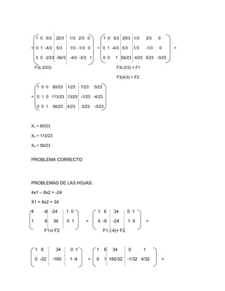 1 0 5/3      20/3    1/3 2/3 0            1 0 5/3 20/3 1/3            2/3    0

= 0 1 -4/3       5/3     1/3 -1/3 0     = 0 1 -4/3 5/3          1/3       -1/3   0       =

    0 0 -23/3 -56/3      -4/3 -5/3 1          0 0    1 56/23 4/23 5/23 -3/23

    F3(-3/23)                                        F3(-2/3) + F1

                                                     F3(4/3) + F2

     1 0 0      60/23   1/23    7/23   5/23

= 0 1 0 113/23 13/23 -1/23 -4/23

     0 0 1      56/23   4/23    5/23   -3/23



X1 = 60/23

X2 = 113/23

X3 = 56/23


PROBLEMA CORRECTO




PROBLEMAS DE LAS HOJAS:

4x1 – 8x2 = -24

X1 + 6x2 = 34

4         -8 -24        1 0             1 6         34      0 1

1         6     34      0 1       =     4 -8        -24     1 0           =

          F1    F2                            F1 (-4)+ F2



    1 6          34      0 1            1      6    34      0         1

    0 -32       -160     1 -4      =    0      1 160/32     -1/32 4/32               =
 