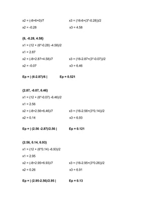 x2 = (-8+6+0)/7                   x3 = (16-6+(3*-0.28))/2

x2 = -0.28                         x3 = 4.58


{6, -0.28, 4.58}

x1 = (12 + (6*-0.28) -4.58)/2

x1 = 2.87

x2 = (-8+2.87+4.58)/7             x3 = (16-2.87+(3*-0.07))/2

x2 = -0.07                         x3 = 6.46


Ep = | (6-2.87)/6 |          Ep = 0.521



{2.87, -0.07, 6.46}

x1 = (12 + (6*-0.07) -6.46)/2

x1 = 2.56

x2 = (-8+2.56+6.46)/7             x3 = (16-2.56+(3*0.14))/2

x2 = 0.14                          x3 = 6.93


Ep = | (2.56 -2.87)/2.56 |        Ep = 0.121



{2.56, 0.14, 6.93}

x1 = (12 + (6*0.14) -6.93)/2

x1 = 2.95

x2 = (-8+2.95+6.93)/7             x3 = (16-2.95+(3*0.26))/2

x2 = 0.26                          x3 = 6.91


Ep = | (2.95-2.56)/2.95 |         Ep = 0.13
 