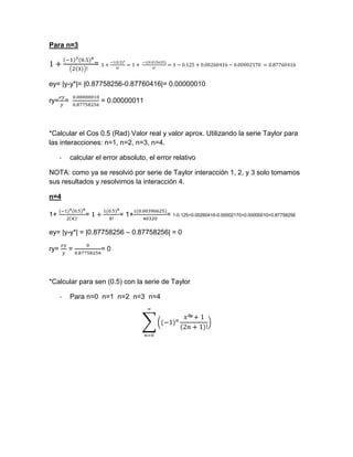 Para n=3

                   =

ey= |y-y*|= |0.87758256-0.87760416|= 0.00000010

ry= =                  = 0.00000011



*Calcular el Cos 0.5 (Rad) Valor real y valor aprox. Utilizando la serie Taylor para
las interacciones: n=1, n=2, n=3, n=4.

      -   calcular el error absoluto, el error relativo

NOTA: como ya se resolvió por serie de Taylor interacción 1, 2, y 3 solo tomamos
sus resultados y resolvimos la interacción 4.

n=4

1+             =            = 1+            = 1-0.125+0.00260416-0.00002170+0.00000010=0.87758256

ey= |y-y*| = |0.87758256 – 0.87758256| = 0

ry=       =            =0



*Calcular para sen (0.5) con la serie de Taylor

      -   Para n=0 n=1 n=2 n=3 n=4
 