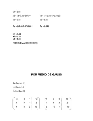 x1 = 3.66

x2 = (-8+3.66+6.66)/7            x3 = (16-3.66+(3*0.33))/2

x2 = 0.33                        x3 = 6.66


Ep = | (3.66-3.67)/3.66 |        Ep = 0.001



X1 = 3.66
x2 = 0.33
x3 = 6.66

PROBLEMA CORRECTO




                         POR MEDIO DE GAUSS


2x1-6x2+x3=12

-x1+7x2-x3=-8

X1-3x2+2x3=16



    2        -6      1      12          1       -3      2    16

   -1           7   -1      -8          -1      7      -1    -8

   1         -3      2      16          2        -6     1     12
 