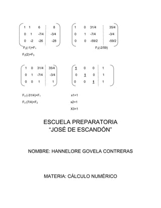 1    1        6          8      1    0   31/4             35/4

 0   1        -7/4     -3/4     0    1   -7/4             -3/4

 0   -2       -26       -28     0    0   -59/2            -59/2

F2(-1)+F1                                     F3(-2/59)

F2(2)+F3



 1       0   31/4     35/4      1    0    0        1

 0       1   -7/4      -3/4     0    1    0        1

 0       0    1         1       0    0    1        1



F3 (-31/4)+F1                 x1=1

F3 (7/4)+F2                   x2=1

                              X3=1



                    ESCUELA PREPARATORIA
                     “JOSÉ DE ESCANDÓN”


     NOMBRE: HANNELORE GOVELA CONTRERAS




                     MATERIA: CÁLCULO NUMÉRICO
 