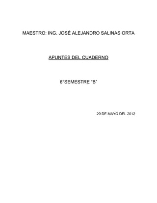 MAESTRO: ING. JOSÉ ALEJANDRO SALINAS ORTA




         APUNTES DEL CUADERNO




             6°SEMESTRE “B”




                           29 DE MAYO DEL 2012
 