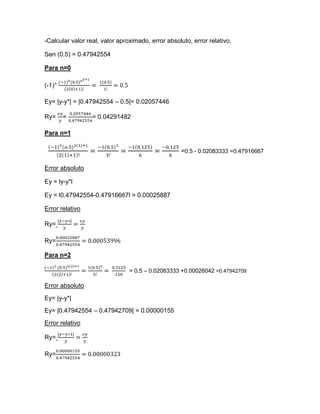 -Calcular valor real, valor aproximado, error absoluto, error relativo.

Sen (0.5) = 0.47942554

Para n=0

(-1)°

Ey= |y-y*| = |0.47942554 – 0.5|= 0.02057446

Ry=     =         = 0.04291482

Para n=1

                                                   =0.5 - 0.02083333 =0.47916667

Error absoluto

Ey = ly-y*l

Ey = l0.47942554-0.47916667l = 0.00025887

Error relativo

Ry=

Ry=

Para n=2

                                = 0.5 – 0.02083333 +0.00026042 =0.47942709

Error absoluto
Ey= |y-y*|
Ey= |0.47942554 – 0.47942709| = 0.00000155
Error relativo

Ry=

Ry=
 