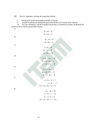 2.5 Para los siguientes sistemas de ecuaciones lineales.
i. Construya la matriz aumentada asociada al sistema
ii. Usando el método de eliminación gaussiana decida si el sistema tiene solución.
iii. En caso afirmativo, calcule el número de pivotes y el número de grados de libertad del
sistema y dé la solución general del sistema.
a)
2x + 4y = 6
3x + 6y = 5
b)
2x − 4y = 6
− 4x + 6y = 2
c)
x + 3y = 6
2x − 2y = 4
4x + 4y = −8
d)
x + 5y + 11z = −5
2x + 3y + 8z = 4
− x + 2y + 3z = −9
e)
3x + y + 4z = 5
6x + 4y + 5z = 11
− 3x + y − 6z = −4
f)
w + 2x + 3y = 3
y + 2z = −1
2w + 4x + 4y − 4z = 8
g)
2w − 4x = 10
w − 3x + z = −4
w − y + 2z = 4
3w − 4x + 3y − z = −11
24
 