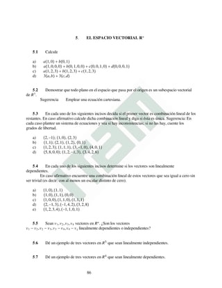 5. EL ESPACIO VECTORIAL Rn
5.1 Calcule
a) a1,0 + b0,1
b) a1,0,0,0 + b0,1,0,0 + c0,0,1,0 + d0,0,0,1
c) a1,2,3 + b1,2,3 + c1,2,3
d) 3a,b + 3c,d
5.2 Demostrar que todo plano en el espacio que pasa por el origen es un subespacio vectorial
de R3
.
Sugerencia Emplear una ecuación cartesiana.
5.3 En cada uno de los siguientes incisos decida si el primer vector es combinación lineal de los
restantes. En caso afirmativo calcule dicha combinación lineal y diga si ésta es única. Sugerencia: En
cada caso plantee un sistema de ecuaciones y vea si hay inconsistencias; si no las hay, cuente los
grados de libertad.
a) 2,−1; 1,0, 2,3
b) 1,1; 2,1, 1,2, 0,1
c) 1,2,3; 1,1,1, 3,−1,0, 4,0,1
d) 5,8,0,0; 1,2,−1,3, 3,4,2,6
5.4 En cada uno de los siguientes incisos determine si los vectores son linealmente
dependientes.
En caso afirmativo encuentre una combinación lineal de estos vectores que sea igual a cero sin
ser trivial (es decir: con al menos un escalar distinto de cero).
a) 1,0,1,1
b) 1,0,1,1,0,0
c) 1,0,0,1,1,0,1,1,1
d) 2,−1,3,−1,4,2,3,2,8
e) 1,2,3,4,−1,1,0,1
5.5 Sean v1,v2,v3,v4 vectores en Rn
. ¿Son los vectores
v1 − v2,v2 − v3,v3 − v4,v4 − v1 linealmente dependientes o independientes?
5.6 Dé un ejemplo de tres vectores en R5 que sean linealmente independientes.
5.7 Dé un ejemplo de tres vectores en R4 que sean linealmente dependientes.
86
 