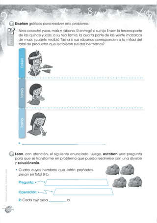 3 Diseñen gráﬁcos para resolver este problema.
                                                 Nina cosechó yuca, maíz y rábano. Si entregó a su hijo Enkeri la tercera parte
                                                 de las quince yucas; a su hija Tamia, la cuarta parte de las veinte mazorcas
                                                 de maíz; ¿cuánto recibió Tasha si sus rábanos corresponden a la mitad del
                                                 total de productos que recibieron sus dos hermanos?
                                                  Enkeri
                                                  Tamia
                                                  Tasha




                                                 R.: _________________________________________________________________ .



                                             4 Lean, con atención, el siguiente enunciado. Luego, escriban una pregunta
                                               para que se transforme en problema que pueda resolverse con una división
                                               y soluciónenlo.
                                                 Cuatro cuyes hembras que están preñadas
Distribución gratuita - Prohibida la venta




                                                 pesan en total 8 lb.

                                                 Pregunta:

                                                 Operación:

                                                 R: Cada cuy pesa _____________ lb.

                       102
 