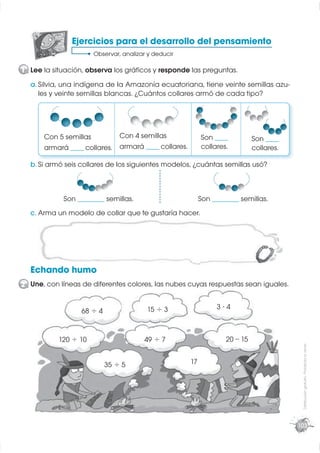 Ejercicios para el desarrollo del pensamiento
                      Observar, analizar y deducir

1 Lee la situación, observa los gráﬁcos y responde las preguntas.
  a. Silvia, una indígena de la Amazonía ecuatoriana, tiene veinte semillas azu-
     les y veinte semillas blancas. ¿Cuántos collares armó de cada tipo?




      Con 5 semillas         Con 4 semillas                Son _____          Son _____
      armará _____ collares. armará _____ collares.        collares.          collares.

  b. Si armó seis collares de los siguientes modelos, ¿cuántas semillas usó?



            Son __________ semillas.                       Son __________ semillas.
  c. Arma un modelo de collar que te gustaría hacer.




  Echando humo
2 Une, con líneas de diferentes colores, las nubes cuyas respuestas sean iguales.


                                        15 ÷ 3                   3⋅4
                  68 ÷ 4


           120 ÷ 10                    49 ÷ 7                       20 – 15
                                                                                           Distribución gratuita - Prohibida la venta




                           35 ÷ 5                     17




                                                                                          103
 