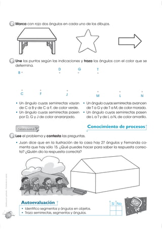 4 Marca con rojo dos ángulos en cada uno de los dibujos.
                                                                j        g




                                                  5 Une los puntos según las indicaciones y traza los ángulos con el color que se
                                                    determina.
                                                                             D          G           T
                                                     B




                                                       C            F               J                  M              L             N
                                                       Un ángulo cuyas semirrectas vayan         Un ángulo cuyas semirrectas avancen
                                                       de C a B y de C a F, de color verde.      de T a G y de T a M, de color morado.
                                                       Un ángulo cuyas semirrectas pasen         Un ángulo cuyas semirrectas pasen
                                                       por D, G y J de color anaranjado.         de L a T y de L a N, de color amarillo.

                                                                                                 Conocimiento de procesos

                                                  6 Lee el problema y contesta las preguntas.
                                                       Juan dice que en la ilustración de la casa hay 27 ángulos y Fernanda co-
                                                       menta que hay sólo 15. ¿Qué puedes hacer para saber la respuesta correc-
                                                       ta? ¿Quién dio la respuesta correcta?
Distribución gratuita - Prohibida la venta




                                                        Autoevaluación                                           Sí No
                                                           Identiﬁco segmentos y ángulos en objetos.
                                                           Trazo semirrectas, segmentos y ángulos.
                                             12
 