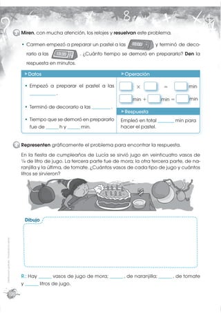 3 Miren, con mucha atención, los relojes y resuelvan este problema.

                                                  Carmen empezó a preparar un pastel a las        10:00      y terminó de deco-
                                                  rarlo a las   13:35     . ¿Cuánto tiempo se demoró en prepararlo? Den la
                                                  respuesta en minutos.

                                                  Datos                                        Operación

                                                   Empezó a preparar el pastel a las                ×            =          min
                                                   ______________ .
                                                                                                  min +        min =         min
                                                   Terminó de decorarlo a las __________ .
                                                                                               Respuesta
                                                   Tiempo que se demoró en prepararlo        Empleó en total _________ min para
                                                   fue de _______ h y _______ min.           hacer el pastel.


                                             4 Representen gráﬁcamente el problema para encontrar la respuesta.
                                               En la ﬁesta de cumpleaños de Lucía se sirvió jugo en veinticuatro vasos de
                                               ¼ de litro de jugo. La tercera parte fue de mora; la otra tercera parte, de na-
                                               ranjilla y la última, de tomate. ¿Cuántos vasos de cada tipo de jugo y cuántos
                                               litros se sirvieron?




                                                 Dibujo
Distribución gratuita - Prohibida la venta




                                               R.: Hay _______ vasos de jugo de mora; _______ , de naranjilla; _______ , de tomate
                                               y _______ litros de jugo.
                        120
 