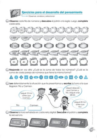 Ejercicios para el desarrollo del pensamiento
                                  Observar, analizar y relacionar

1 Observa cada ﬁla de números y descubre el patrón o la regla. Luego, completa
  cada serie.

        10           20


    1 000                1 200


     9 980                9 860


        999              888            777


        20               40             80


2 Responde en voz alta: ¿Cuál es la suma de todos los números? ¿Cuál es la
  suma de cada pareja de números que tiene la misma forma?

    1        2       3        4     5        6   7    8     9       10   11   12   13    14        15   16

3 Lee detenidamente la situación que te presentamos y escribe la hora a la que
  llegaron Tito y Carmen.
                                                                              Llegué después
                                                                               que Carmen y
                     Llegué 10 min                                            Tito. Llegué a las
                       antes que                                                     08h30.
                        Carmen.

                                                                                        Llegué 20 min
              Tito                                                                        antes que
                                   Carmen
                                                                                                              Distribución gratuita - Prohibida la venta




                                                                                             Flor.

4 Observa la hora señalada en cada reloj digital. Descubre el patrón y completa
  la secuencia.


         07:10                           06:20                  05:30


                                                                                                             121
 