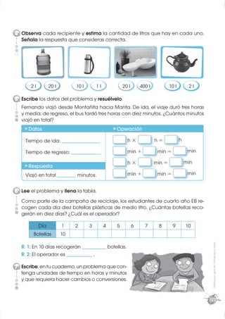 4 Observa cada recipiente y estima la cantidad de litros que hay en cada uno.
  Señala la respuesta que consideras correcta.




      2l         20 l        10 l       1l           20 l       400 l           10 l        2l

5 Escribe los datos del problema y resuélvelo.
  Fernando viajó desde Montañita hacia Manta. De ida, el viaje duró tres horas
  y media; de regreso, el bus tardó tres horas con diez minutos. ¿Cuántos minutos
  viajó en total?
     Datos                                       Operación

    Tiempo de ida: _____________________               h×               h=             h

    Tiempo de regreso: ________________                min +             min =              min

                                                       h×               min =              min
     Respuesta
    Viajó en total __________ minutos.                 min +             min =              min


6 Lee el problema y llena la tabla.
  Como parte de la campaña de reciclaje, los estudiantes de cuarto año EB re-
  cogen cada día diez botellas plásticas de medio litro. ¿Cuántas botellas reco-
  gerán en diez días? ¿Cuál es el operador?

           Día          1    2      3        4   5          6     7      8        9        10
        Botellas        10
                                                                                                   Distribución gratuita - Prohibida la venta




  R. 1: En 10 días recogerán _____________ botellas.
  R. 2: El operador es ______________ .

7 Escribe, en tu cuaderno, un problema que con-
  tenga unidades de tiempo en horas y minutos
  y que requiera hacer cambios o conversiones.


                                                                                                  123
 