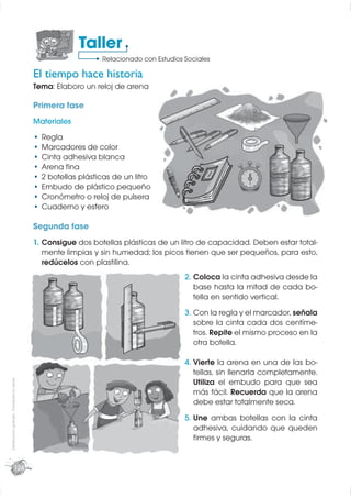 Taller
                                                                Relacionado con Estudios Sociales

                                             El tiempo hace historia
                                             Tema: Elaboro un reloj de arena

                                             Primera fase
                                             Materiales
                                               Regla
                                               Marcadores de color
                                               Cinta adhesiva blanca
                                               Arena ﬁna
                                               2 botellas plásticas de un litro
                                               Embudo de plástico pequeño
                                               Cronómetro o reloj de pulsera
                                               Cuaderno y esfero

                                             Segunda fase
                                             1. Consigue dos botellas plásticas de un litro de capacidad. Deben estar total-
                                                mente limpias y sin humedad; los picos tienen que ser pequeños, para esto,
                                                redúcelos con plastilina.
                                                                                         2. Coloca la cinta adhesiva desde la
                                                                                            base hasta la mitad de cada bo-
                                                                                            tella en sentido vertical.
                                                                                         3. Con la regla y el marcador, señala
                                                                                            sobre la cinta cada dos centíme-
                                                                                            tros. Repite el mismo proceso en la
                                                                                            otra botella.

                                                                                         4. Vierte la arena en una de las bo-
                                                                                            tellas, sin llenarla completamente.
Distribución gratuita - Prohibida la venta




                                                                                            Utiliza el embudo para que sea
                                                                                            más fácil. Recuerda que la arena
                                                                                            debe estar totalmente seca.
                                                                                         5. Une ambas botellas con la cinta
                                                                                            adhesiva, cuidando que queden
                                                                                            ﬁrmes y seguras.


                        124
 