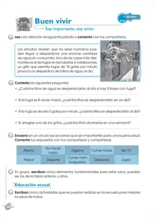 Al texto

                                                              Buen vivir                                               P. 80


                                                                    Soy importante, soy amor
                                             1 Lee con atención el siguiente párrafo y comenta con tus compañeros.


                                                 Los estudios revelan que los seres humanos pue-
                                                 den llegar a desperdiciar una enorme cantidad
                                                 de agua sin consumirla. Uno de los casos más alar-
                                                 mantes es el de fugas en las tuberías e instalaciones;
                                                 un grifo que permita fugas de 10 gotas por minuto
                                                 provoca un desperdicio de 6 litros de agua al día.


                                             2 Contesta las siguientes preguntas:
                                                  ¿Cuántos litros de agua se desperdiciarán al día si hay 5 llaves con fuga?
                                                  _____________________________________________________________________
                                                  Si la fuga es 8 veces mayor, ¿cuántos litros se desperdiciarán en un día?
                                                  _____________________________________________________________________
                                                  Si la fuga es de solo 5 gotas por minuto, ¿cuántos litros se desperdiciarán al día?
                                                  _____________________________________________________________________
                                                  Si arreglas uno de los grifos, ¿cuántos litros ahorrarías en una semana?
                                                  _____________________________________________________________________

                                             3 Encierra en un círculo las acciones que son importantes para una buena salud.
                                               Comenta tus respuestas con tus compañeros y compañeras.

                                                                    No hacer
                                                     Afecto                           Higiene      Comer frutas.        Ver TV.
                                                                     nada.
                                                                                   Comer ham-
                                                     Pelear          Deporte                         Descanso           Jugar.
                                                                                    burguesas.
Distribución gratuita - Prohibida la venta




                                             4 En grupo, escriban cinco elementos fundamentales para estar sano, pueden
                                               ser los de la tabla anterior u otros.

                                                Educación sexual
                                             5 Escriban cinco actividades que se puedan realizar en la escuela para mejorar
                                               la salud de todos.

                        126
 
