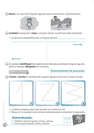 4 Marca, con azul, dos ángulos agudos que encuentres en cada ilustración.




                                                  5 Contesta la pregunta y traza un ángulo obtuso a partir de cada semirrecta.

                                                       ¿Cuál es la característica de un ángulo obtuso? ___________________________________
                                                       _______________________________________________________________________________________________




                                                  6 En parejas, identiﬁquen tres objetos fuera del aula que tengan ángulos agudos,
                                                    rectos y obtusos. Dibújenlos en cartulinas.
                                                                                                         Conocimiento de procesos

                                                  7 Cuenta y escribe la cantidad de ángulos agudos que hay en cada número.
Distribución gratuita - Prohibida la venta




                                                                                1                                2                                 3

                                                       ¿Cuántos ángulos crees que tendrán los números 4 y 5?
                                                       Dibuja en tu cuaderno los números anteriores para comprobar tu respuesta.

                                                        Autoevaluación                                                      Sí No
                                                           Identiﬁco ángulos agudos, rectos y obtusos.
                                                           Trazo ángulos agudos, rectos y obtusos.
                                             14
 