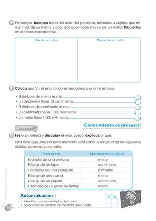 2 En parejas, busquen fuera del aula dos personas, animales u objetos que mi-
                                                    dan más de un metro, y otros dos que midan menos de un metro. Dibújenlos
                                                    en el recuadro respectivo.

                                                                 Más de un metro                       Menos de un metro




                                                  3 Coloca una V si el enunciado es verdadero o una F si es falso.

                                                       El símbolo del metro es mm.
                                                       Un decímetro tiene 10 centímetros.
                                                       El símbolo de centímetro es mc.
                                                       Un centímetro tiene 1 000 milímetros.
                                                       Un metro tiene 1 000 milímetros.

                                                                                               Conocimiento de procesos

                                                  4 Lee el problema y descubre el error. Luego, explica por qué.
                                                    Sara dice que utilizaría estas medidas para saber la longitud de los siguientes
                                                    objetos, personas y animales.
                                                                      Para medir                  Medidas de longitud
                                                            El ancho de una ventana                     metro
                                                            El largo de un lápiz                        centímetro
Distribución gratuita - Prohibida la venta




                                                            El tamaño de una mariquita                  milímetro
                                                            El largo de una cama                        metro
                                                            El largo de un zapato                       centímetro
                                                            El tamaño de un grano de lenteja            metro

                                                        Autoevaluación                                        Sí No
                                                          Identiﬁco los submúltiplos del metro.
                                                          Selecciono la unidad de medida adecuada.
                                             16
 