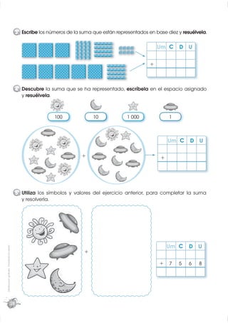 3 Escribe los números de la suma que están representados en base diez y resuélvela.

                                                                                                                Um C     D U

                                                                                                            +



                                                  4 Descubre la suma que se ha representado, escríbela en el espacio asignado
                                                    y resuélvela.



                                                                   100             10             1 000             1



                                                                                                                    Um C     D U

                                                                              +                                 +




                                                  5 Utiliza los símbolos y valores del ejercicio anterior, para completar la suma
                                                    y resolverla.




                                                                                                                    Um C     D U
Distribución gratuita - Prohibida la venta




                                                                               +

                                                                                                                +   7   5    6   8




                                             28
 
