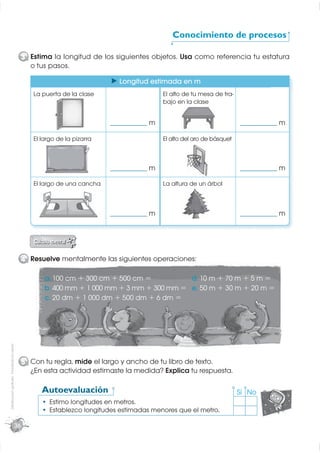 Conocimiento de procesos

                                                  3 Estima la longitud de los siguientes objetos. Usa como referencia tu estatura
                                                    o tus pasos.

                                                                                 Longitud estimada en m
                                                     La puerta de la clase                         El alto de tu mesa de tra-
                                                                                                   bajo en la clase


                                                                              ______________   m                                ______________   m

                                                     El largo de la pizarra                        El alto del aro de básquet



                                                                              ______________   m                                ______________   m

                                                     El largo de una cancha                        La altura de un árbol



                                                                              ______________   m                                ______________   m




                                                  4 Resuelve mentalmente las siguientes operaciones:

                                                         a. 100 cm + 300 cm + 500 cm =          d. 10 m + 70 m + 5 m =
                                                         b. 400 mm + 1 000 mm + 3 mm + 300 mm = e. 50 m + 30 m + 20 m =
                                                         c. 20 dm + 1 000 dm + 500 dm + 6 dm =
Distribución gratuita - Prohibida la venta




                                                  5 Con tu regla, mide el largo y ancho de tu libro de texto.
                                                    ¿En esta actividad estimaste la medida? Explica tu respuesta.

                                                        Autoevaluación                                                          Sí No
                                                           Estimo longitudes en metros.
                                                           Establezco longitudes estimadas menores que el metro.

                                             36
 