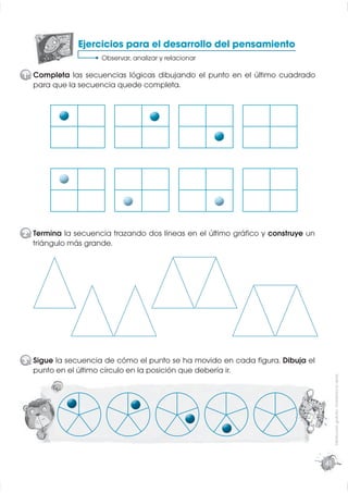 Ejercicios para el desarrollo del pensamiento
                    Observar, analizar y relacionar

1 Completa las secuencias lógicas dibujando el punto en el último cuadrado
  para que la secuencia quede completa.




2 Termina la secuencia trazando dos líneas en el último gráﬁco y construye un
  triángulo más grande.




3 Sigue la secuencia de cómo el punto se ha movido en cada ﬁgura. Dibuja el
  punto en el último círculo en la posición que debería ir.
                                                                                     Distribución gratuita - Prohibida la venta




                                                                                41
 