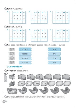 2 Suma. (4 ,5 puntos)
                                                    a.                               b.                           c.
                                                             Um C     D U                     Um C        D U               Um C    D U
                                                             2    4   5       5               4   6       0   0             6   8   0   7
                                                         +   3    3   3       2           +       8       9   8        +    1   4   1   8



                                                  3 Resta. (4 ,5 puntos)
                                                    a.            C                  b.                           c.
                                                             Um       D U                     Um C        D U               Um C    D U
                                                             4    5   6       8               3   2       3   4             2   0   0   5
                                                         −   1    2   4       5           −   2   6       5   8        −        7   6   5



                                                  4 Une cada medida con la estimación que sea más adecuada. (4 puntos)

                                                                          4 pasos                                      5m

                                                                          2 pasos                                      2m

                                                                          6 pasos                                      1m

                                                                          10 pasos                                     3m

                                                      Coevaluación
                                                  5 Completen las secuencias.


                                                                          3           6               9
Distribución gratuita - Prohibida la venta




                                                                      1 110       1 220       1 330       1 440



                                                                        2 002             3 004           4 006

                                                  6 En parejas, comenten cuál fue su tema favorito de este módulo y por qué.

                                             48
 