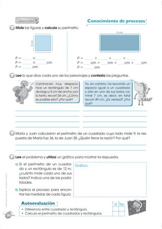 Conocimiento de procesos
                                                  3 Mide las ﬁguras y calcula su perímetro.
                                                               2 cm                                                             5 cm




                                                    P = _____ × _____                              P = _____ + _____ + _____ + _____
                                                    P = _____ × _____ cm                           P = ___ cm + ___ cm + ___ cm + ___ cm
                                                    P = _____ cm                                   P = _____ cm

                                                  4 Lee lo que dice cada uno de los personajes y contesta las preguntas.

                                                                      Caminando muy despacio            Yo, en cambio, he recorrido un
                                                                      hice un rectángulo de 7 cm        espacio igual a un cuadrado
                                                                      de largo y 5 cm de ancho; por     y sólo en uno de sus lados ca-
                                                                      lo tanto, recorrí 24 cm. ¿Cómo    miné 7 cm, es decir, en total
                                                                      es posible esto? ¿Por qué?        recorrí 49 cm. ¿Es verdad? ¿Por
                                                                                                        qué?
                                                    ________________________________________________   ________________________________________________

                                                    ________________________________________________   ________________________________________________

                                                    ________________________________________________   ________________________________________________

                                                    ________________________________________________   ________________________________________________

                                                  5 María y Juan calcularon el perímetro de un cuadrado cuyo lado mide 9, la res-
                                                    puesta de María fue 36, la de Juan 38. ¿Quién tiene la razón? Por qué?
                                                    __________________________________________________________________________________________________

                                                    __________________________________________________________________________________________________


                                                  6 Lee el problema y utiliza un gráﬁco para mostrar la respuesta.
                                                    a. Si el perímetro de un cuadra- Gráﬁco
                                                       do y un rectángulo es de 12 m,
                                                       ¿cuánto mide cada uno de sus
Distribución gratuita - Prohibida la venta




                                                       lados? Indica una de las posibi-
                                                       lidades.
                                                    b. Explica el proceso para encon-
                                                       trar las medidas de cada ﬁgura.

                                                        Autoevaluación                                                        Sí No
                                                           Diferencio entre cuadrado y rectángulo.
                                             56
                                                           Calculo el perímetro de cuadrados y rectángulos.
 
