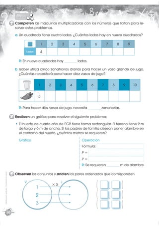 3 Completen las máquinas multiplicadoras con los números que faltan para re-
                                                    solver estos problemas.
                                                    a. Un cuadrado tiene cuatro lados. ¿Cuántos lados hay en nueve cuadrados?

                                                                       1       2        3       4       5       6       7           8           9
                                                           Lados       4

                                                       R: En nueve cuadrados hay _______ lados.

                                                    b. Isabel utiliza cinco zanahorias diarias para hacer un vaso grande de jugo.
                                                       ¿Cuántas necesitará para hacer diez vasos de jugo?


                                                                   1       2        3       4       5       6       7           8           9       10

                                                         L o
                                                         Lados
                                                         Lados     5


                                                       R: Para hacer diez vasos de jugo, necesita _______ zanahorias.

                                                  4 Realicen un gráﬁco para resolver el siguiente problema:
                                                       El huerto de cuarto año de EGB tiene forma rectangular. El terreno tiene 9 m
                                                       de largo y 6 m de ancho. Si los padres de familia desean poner alambre en
                                                       el contorno del huerto, ¿cuántos metros se requieren?
                                                       Gráﬁco                                       Operación
                                                                                                    Fórmula:
                                                                                                    P=
                                                                                                    P=
                                                                                                    R: Se requieren _______ m de alambre.
Distribución gratuita - Prohibida la venta




                                                  5 Observen los conjuntos y anoten los pares ordenados que corresponden.

                                                          V
                                                                   1
                                                                               ×3
                                                                                    J
                                                                                                                (           ,           (
                                                                   2                                            (           ,           (
                                                                   3                                            (           ,           (
                                             60
 