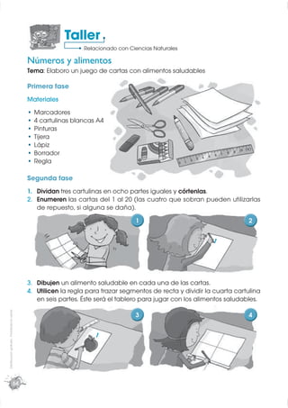 Taller
                                                                Relacionado con Ciencias Naturales

                                             Números y alimentos
                                             Tema: Elaboro un juego de cartas con alimentos saludables

                                             Primera fase
                                             Materiales
                                               Marcadores
                                               4 cartulinas blancas A4
                                               Pinturas
                                               Tijera
                                               Lápiz
                                               Borrador
                                               Regla

                                             Segunda fase
                                             1. Dividan tres cartulinas en ocho partes iguales y córtenlas.
                                             2. Enumeren las cartas del 1 al 20 (las cuatro que sobran pueden utilizarlas
                                                de repuesto, si alguna se daña).
                                                                                  1                                      2

                                                                                                             1




                                             3. Dibujen un alimento saludable en cada una de las cartas.
                                             4. Utilicen la regla para trazar segmentos de recta y dividir la cuarta cartulina
                                                en seis partes. Éste será el tablero para jugar con los alimentos saludables.
Distribución gratuita - Prohibida la venta




                                                                                  3                                      4

                                                                    1




                                       64
 