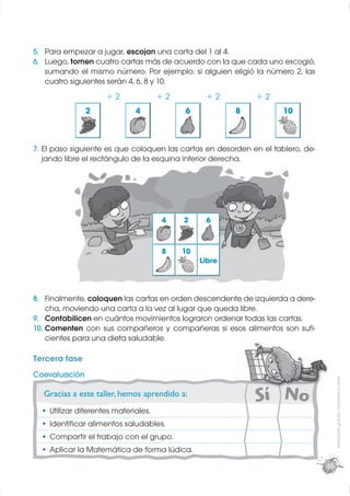 5. Para empezar a jugar, escojan una carta del 1 al 4.
6. Luego, tomen cuatro cartas más de acuerdo con la que cada uno escogió,
   sumando el mismo número. Por ejemplo: si alguien eligió la número 2, las
   cuatro siguientes serán 4, 6, 8 y 10.
                     +2               +2         +2          +2
               2              4            6            8            10



7. El paso siguiente es que coloquen las cartas en desorden en el tablero, de-
   jando libre el rectángulo de la esquina inferior derecha.
                        g            q




                                      4    2     6


                                      8    10
                                                Libre



8. Finalmente, coloquen las cartas en orden descendente de izquierda a dere-
    cha, moviendo una carta a la vez al lugar que queda libre.
9. Contabilicen en cuántos movimientos lograron ordenar todas las cartas.
10. Comenten con sus compañeros y compañeras si esos alimentos son suﬁ-
    cientes para una dieta saludable.

Tercera fase
Coevaluación
                                                                                      Distribución gratuita - Prohibida la venta




  Gracias a este taller, hemos aprendido a:
    Utilizar diferentes materiales.
    Identiﬁcar alimentos saludables.
    Compartir el trabajo con el grupo.
    Aplicar la Matemática de forma lúdica.
                                                                                 65
 