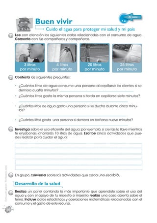 Al texto

                                                             Buen vivir                                             P. 44


                                                                    Cuido el agua para proteger mi salud y mi país
                                             1 Lee con atención los siguientes datos relacionados con el consumo de agua.
                                                Comenta con tus compañeros y compañeras.




                                                     3 litros             4 litros            20 litros           25 litros
                                                   por minuto           por minuto           por minuto          por minuto

                                             2 Contesta las siguientes preguntas:

                                                  ¿Cuántos litros de agua consume una persona al cepillarse los dientes si se
                                                  demora cuatro minutos? _______________________________________________
                                                  ¿Cuántos litros gasta la misma persona si tarda en cepillarse siete minutos?
                                                  _____________________________________________________________________
                                                  ¿Cuántos litros de agua gasta una persona si se ducha durante cinco minu-
                                                  tos?
                                                  _____________________________________________________________________
                                                  ¿Cuántos litros gasta una persona si demora en bañarse nueve minutos?
                                                  _____________________________________________________________________
                                             3 Investiga sobre el uso eﬁciente del agua; por ejemplo, si cierras la llave mientras
                                                te enjabonas, ahorrarás 10 litros de agua. Escribe cinco actividades que pue-
                                                des realizar para cuidar el agua:
Distribución gratuita - Prohibida la venta




                                             4 En grupo, conversa sobre las actividades que cada uno escribió.

                                                Desarrollo de la salud

                                             5 Realiza un cartel contando lo más importante que aprendiste sobre el uso del
                                                agua y, con el apoyo de tu maestro o maestra realiza una casa abierta sobre el
                                                tema. Incluye datos estadísticos y operaciones matemáticas relacionadas con el
                                                consumo y el gasto de este recurso.
                                        66
 