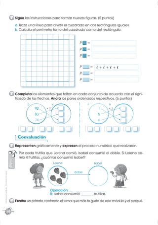 2 Sigue las instrucciones para formar nuevas ﬁguras. (5 puntos)
                                                    a. Traza una línea para dividir el cuadrado en dos rectángulos iguales.
                                                    b. Calcula el perímetro tanto del cuadrado como del rectángulo.


                                                                                                      P        =
                                                                                                      P        =
                                                                                                      P        =

                                                                                                      P            = ℓ+ℓ+ℓ+ℓ
                                                                                                      P            =
                                                                                                      P            =


                                                  3 Completa los elementos que faltan en cada conjunto de acuerdo con el signi-
                                                    ﬁcado de las ﬂechas. Anota los pares ordenados respectivos. (6 puntos)
                                                               D                  X                            F                    H
                                                                   92        +7                                           1         ×2

                                                                   83                                                     5
                                                                   74                                                     6

                                                       (   ,       ( (   ,        ( (      ,   (           (       ,          ( (    ,   ( (   ,   (
                                                      Coevaluación
                                                  4 Representen gráﬁcamente y expresen el proceso numérico que realizaron.
                                                       Por cada frutilla que Lorena comió, Isabel consumió el doble. Si Lorena co-
                                                       mió 4 frutillas, ¿cuántas consumió Isabel?
                                                                                  Lorena                               Isabel
Distribución gratuita - Prohibida la venta




                                                                                                   doble




                                                                              Operación: ____________________
                                                                              R: Isabel consumió _______ frutillas.
                                                  5 Escribe un párrafo contando el tema que más te gusto de este módulo y el porqué.

                                             68
 