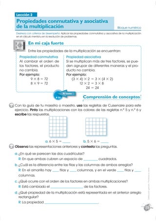 Lección 2
    Propiedades conmutativa y asociativa
    de la multiplicación                                                                 Bloque numérico
    Destreza con criterios de desempeño: Aplicar las propiedades conmutativa y asociativa de la multiplicación
    en el cálculo mental y en la resolución de problemas.

              En mi caja fuerte
              E
              Entre las propiedades de la multiplicación se encuentran:
      Propiedad conmutativa                     Propiedad asociativa
      Al cambiar el orden de                    Si se multiplican más de tres factores, se pue-
      los factores, el producto                 den agrupar de diferentes maneras y el pro-
      no cambia.                                ducto no cambia.
      Por ejemplo:                              Por ejemplo:
             9 × 8 = 72                             (3 × 4) × 2 = 3 × (4 × 2)
             8 × 9 = 72                                  12 × 2 = 3 × 8
                                                              24 = 24
                                             Al texto
                                     P. 50                  Comprensión de conceptos
1 Con la guía de tu maestra o maestro, usa las regletas de Cuisenaire para este
  ejercicio. Pinta las multiplicaciones con los colores de las regletas n.° 5 y n.° 6 y
  escribe las respuestas.




                     a. 6 × 5 = ______       b. 5 × 6 = ______
2 Observa las representaciones anteriores y contesta las preguntas.
   a. ¿En qué se parecen las dos cuadrículas?
      R: En que ambas cubren un espacio de ___________ cuadrados.
   b. ¿Cuál es la diferencia entre las ﬁlas y las columnas de ambos arreglos?
                                                                                                                  Distribución gratuita - Prohibida la venta




      R: En el amarillo hay _____ ﬁlas y _____ columnas, y en el verde _____ ﬁlas y _____
      columnas.
   c. ¿Qué ocurre con el orden de los factores en ambas multiplicaciones?
      R: Está cambiado el _________________________ de los factores.
   d. ¿Qué propiedad de la multiplicación está representada en el anterior arreglo
      rectangular?
      R: La propiedad _________________________________________.
                                                                                                                 73
 